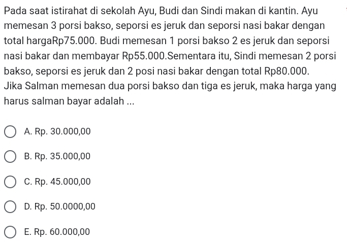 Pada saat istirahat di sekolah Ayu, Budi dan Sindi makan di kantin. Ayu
memesan 3 porsi bakso, seporsi es jeruk dan seporsi nasi bakar dengan
total hargaRp75.000. Budi memesan 1 porsi bakso 2 es jeruk dan seporsi
nasi bakar dan membayar Rp55.000.Sementara itu, Sindi memesan 2 porsi
bakso, seporsi es jeruk dan 2 posi nasi bakar dengan total Rp80.000.
Jika Salman memesan dua porsi bakso dan tiga es jeruk, maka harga yang
harus salman bayar adalah ...
A. Rp. 30.000,00
B. Rp. 35.000,00
C. Rp. 45.000,00
D. Rp. 50.0000,00
E. Rp. 60.000,00