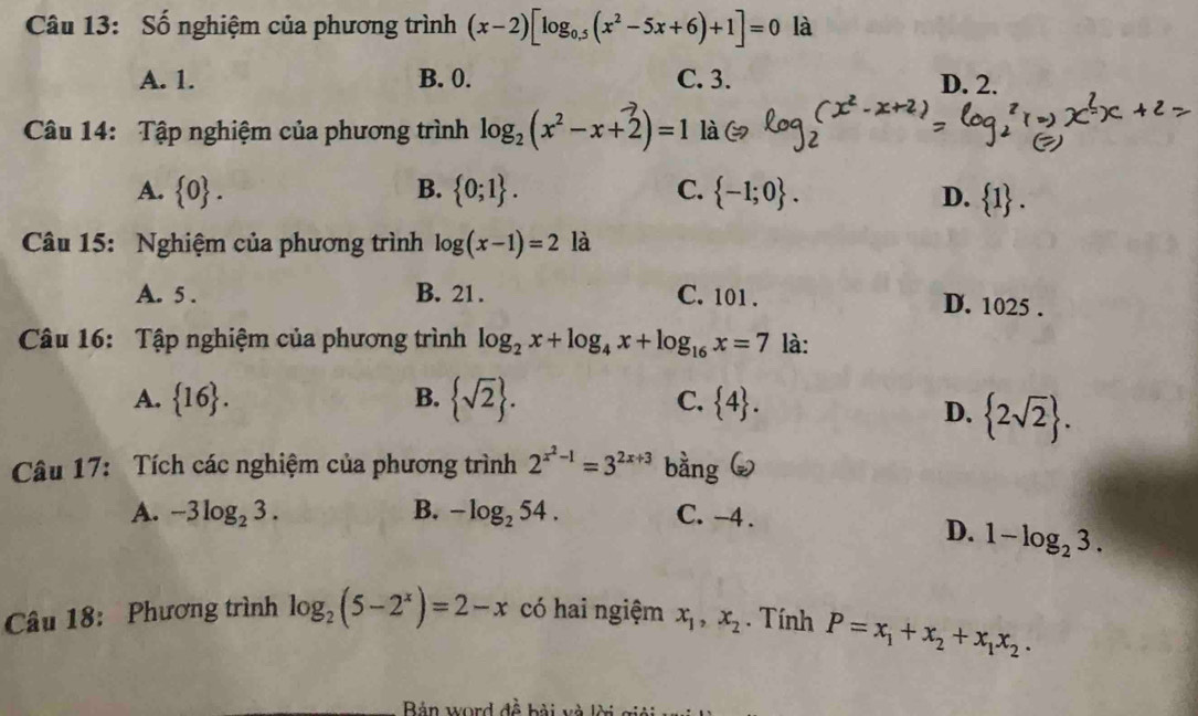 Số nghiệm của phương trình (x-2)[log _0.5(x^2-5x+6)+1]=0 là
A. 1. B. 0. C. 3. D. 2.
Câu 14: Tập nghiệm của phương trình log _2(x^2-x+2)=1 là
A.  0. B.  0;1. C.  -1;0. D.  1. 
Câu 15: Nghiệm của phương trình log (x-1)=2 là
A. 5. B. 21. C. 101. D. 1025.
Câu 16: Tập nghiệm của phương trình log _2x+log _4x+log _16x=7 là:
A.  16. B.  sqrt(2).  4. 
C.
D.  2sqrt(2). 
Câu 17: Tích các nghiệm của phương trình 2^(x^2)-1=3^(2x+3) bằng
A. -3log _23. B. -log _254. C. -4.
D. 1-log _23. 
Câu 18: Phương trình log _2(5-2^x)=2-x có hai ngiệm x_1, x_2. Tính P=x_1+x_2+x_1x_2. 
Bản word đề bài và