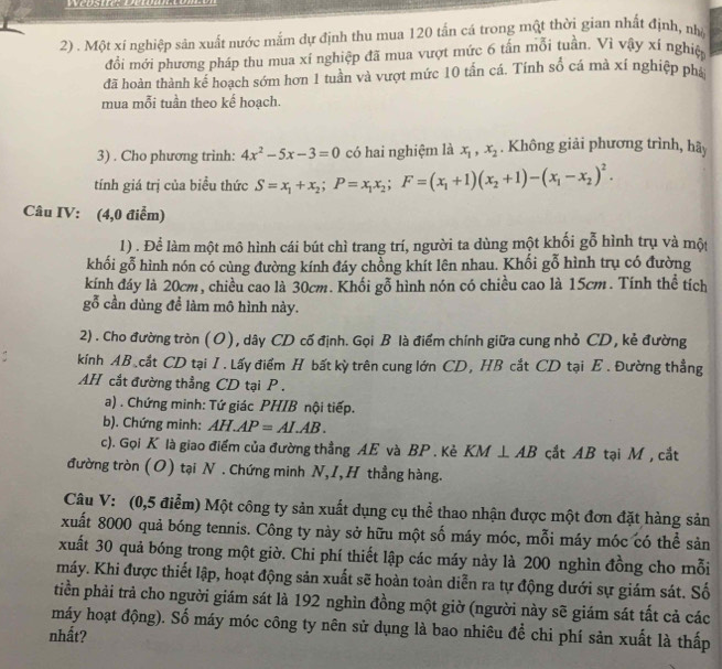 Một xí nghiệp sản xuất nước mắm dự định thu mua 120 tấn cá trong một thời gian nhất định, nhà
đổi mới phương pháp thu mua xí nghiệp đã mua vượt mức 6 tấn mỗi tuần. Vì vậy xí nghiệp
đã hoàn thành kế hoạch sớm hơn 1 tuần và vượt mức 10 tấn cá. Tính số cá mà xí nghiệp phá
mua mỗi tuần theo kế hoạch.
3) . Cho phương trình: 4x^2-5x-3=0 có hai nghiệm là x_1,x_2. Không giải phương trình, hãy
tính giá trị của biểu thức S=x_1+x_2;P=x_1x_2;F=(x_1+1)(x_2+1)-(x_1-x_2)^2.
Câu IV: (4,0 điểm)
1) . Để làm một mô hình cái bút chì trang trí, người ta dùng một khối gỗ hình trụ và một
khối gỗ hình nón có cùng đường kính đáy chồng khít lên nhau. Khối gỗ hình trụ có đường
kính đáy là 20cm, chiều cao là 30cm. Khối gỗ hình nón có chiều cao là 15cm. Tính thể tích
gỗ cần dùng để làm mô hình này.
2) . Cho đường tròn (O), dây CD cố định. Gọi B là điểm chính giữa cung nhỏ CD, kẻ đường
kính AB cắt CD tại I. Lấy điểm H bất kỳ trên cung lớn CD, HB cắt CD tại E . Đường thẳng
AH cắt đường thẳng CD tại P  .
a) . Chứng minh: Tứ giác PHIB nội tiếp.
b). Chứng minh: AH.AP=AI.AB.
c). Gọi K là giao điểm của đường thẳng AE và BP . Kẻ KM⊥ AB cắt AB tại M , cắt
đường tròn (O) tại N . Chứng minh N,I, H thẳng hàng.
Câu V: (0,5 điểm) Một công ty sản xuất dụng cụ thể thao nhận được một đơn đặt hàng sản
xuất 8000 quả bóng tennis. Công ty này sở hữu một số máy móc, mỗi máy móc có thể sản
xuất 30 quả bóng trong một giờ. Chi phí thiết lập các máy này là 200 nghìn đồng cho mỗi
máy. Khi được thiết lập, hoạt động sản xuất sẽ hoàn toàn diễn ra tự động dưới sự giám sát. Số
tiền phải trả cho người giám sát là 192 nghìn đồng một giờ (người này sẽ giám sát tất cả các
máy hoạt động). Số máy móc công ty nên sử dụng là bao nhiêu để chi phí sản xuất là thấp
nhất?