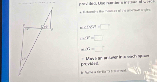 provided. Use numbers instead of words.
a. Determine the measure of the unknown angles
m∠ DEH=□°
m∠ F=□°
m∠ G=□°
Move an answer into each space
provided.
b. Write a similarity statement.