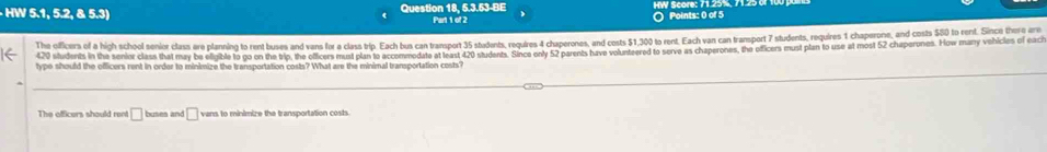 HW 5.1, 5.2, & 5.3) Question 18, 5.3.53-BE HW Score: 7125%, 7125 
Part 1 of 2 ○ Points: 0 of 5 
The officers of a hich school senior class ere planning to rent buses and vans for a class trip. Each bus can transport 35 stadents, reguires 4 chaperones, and costs $1,300 to rent. Each van can transport 7 students, requires 1 chaperone, and costs $50 to rent. Since there are
420 students in the senior class that may be efigible to go on the trip, the officers must plan to accommodate at least 420 students. Since only 52 parents have volunteered to serve as chaperones, the officers must plan to use at most 52 chaperunes. How many vohicles of eaci 
type should the officers rent in order to minimize the transportation costs? What are the minimal transportation costs? 
The afficers should rent □ buses an □ vans to minimize the transportation costs.