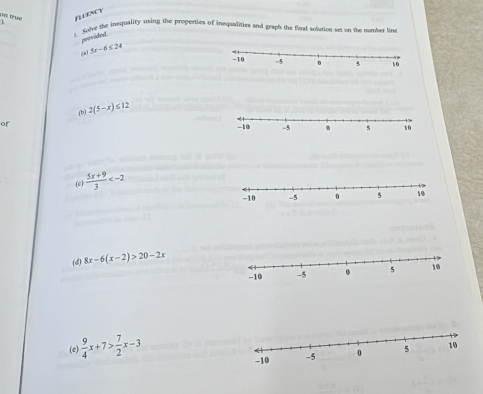 on true 
Fluency 
). 1. Solve the inequality using the properties of inequalities and graph the final solution set on the number line 
provided. 
(a) 5x-6≤ 24
(b) 2(5-x)≤ 12
of 
(c)  (5x+9)/3 
(d) 8x-6(x-2)>20-2x
(e)  9/4 x+7> 7/2 x-3