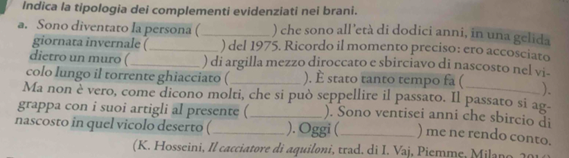 Indica la tipologia dei complementi evidenziati nei brani. 
a. Sono diventato la persona (_ ) che sono all’età di dodici anni, in una gelida 
giornata invernale (_ ) del 1975. Ricordo il momento preciso: ero accosciato 
dietro un muro (_ ) di argilla mezzo diroccato e sbirciavo di nascosto nel vi- 
colo lungo il torrente ghiacciato (_ ). È stato tanto tempo fa ( 
). 
Ma non è vero, come dicono molti, che si può seppellire il passato. Il passato si ag- 
grappa con i suoi artigli al presente (_ 
). Sono ventisei anni che sbircio di 
nascosto in quel vicolo deserto (_ ). Oggi (_ 
) me ne rendo conto. 
(K. Hosseini, Il cacciatore di aquiloni, trad. di I. Vaj, Piemme, Milano 20