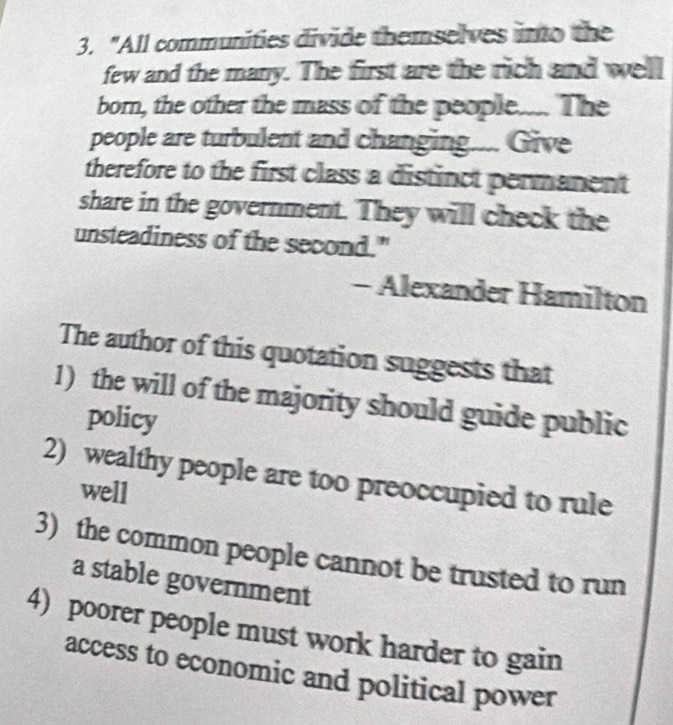 "All communities divide themselves into the 
few and the many. The first are the rich and well 
born, the other the mass of the people.... The 
people are turbulent and changing.... Give 
therefore to the first class a distinct permanent 
share in the government. They will check the 
unsteadiness of the second." 
- Alexander Hamilton 
The author of this quotation suggests that 
1) the will of the majority should guide public 
policy 
2) wealthy people are too preoccupied to rule 
well 
3) the common people cannot be trusted to run 
a stable government 
4) poorer people must work harder to gain 
access to economic and political power