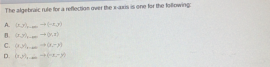 The algebraic rule for a reflection over the x-axis is one for the following:
A. (x,y)_x-axisto (-x,y)
B. (x,y)_x-axisto (y,x)
C. (x,y)_x-axisto (x,-y)
D. (x,y)_x-axisto (-x,-y)