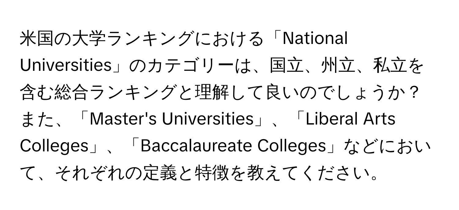 米国の大学ランキングにおける「National Universities」のカテゴリーは、国立、州立、私立を含む総合ランキングと理解して良いのでしょうか？ また、「Master's Universities」、「Liberal Arts Colleges」、「Baccalaureate Colleges」などにおいて、それぞれの定義と特徴を教えてください。