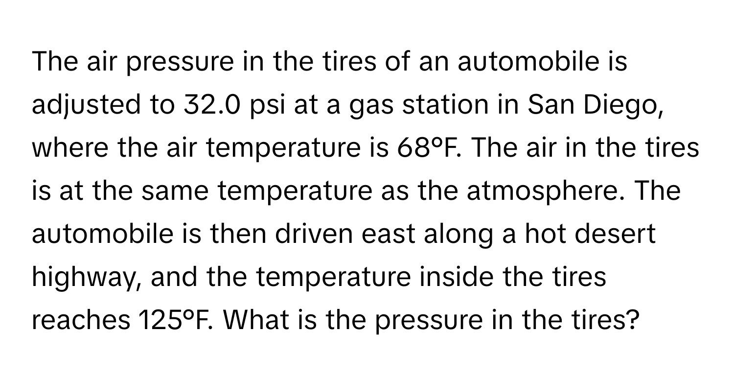 The air pressure in the tires of an automobile is adjusted to 32.0 psi at a gas station in San Diego, where the air temperature is 68°F. The air in the tires is at the same temperature as the atmosphere. The automobile is then driven east along a hot desert highway, and the temperature inside the tires reaches 125°F. What is the pressure in the tires?