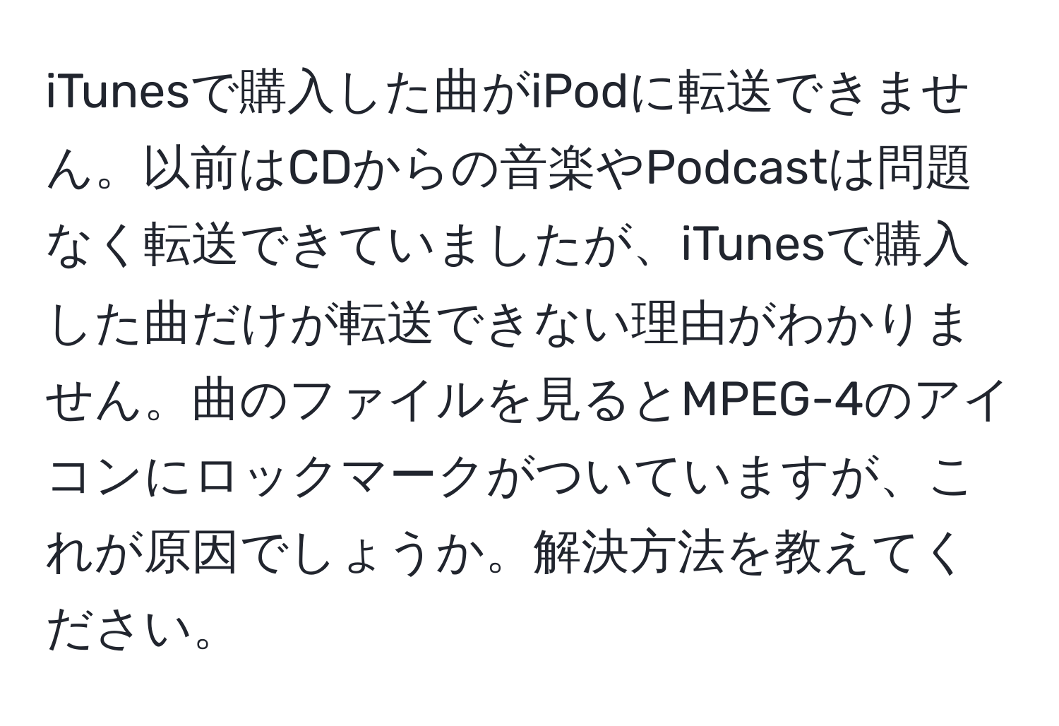 iTunesで購入した曲がiPodに転送できません。以前はCDからの音楽やPodcastは問題なく転送できていましたが、iTunesで購入した曲だけが転送できない理由がわかりません。曲のファイルを見るとMPEG-4のアイコンにロックマークがついていますが、これが原因でしょうか。解決方法を教えてください。