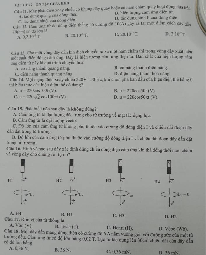 vật lý 12 - Ôn tập giữa hKI
Câu 11. Máy phát điện xoay chiều có khung dây quay hoặc có nam châm quay hoạt động dựa trên
A. tác dụng quang của dòng điện. B. hiện tượng cảm ứng điện từ.
C. tác dụng nhiệt của dòng điện. D. tác dụng sinh lí của dòng điện.
Câu 12. Cảm ứng từ do dòng điện thẳng có cường độ 10(A) gây ra tại một điểm cách dây dẫn
10(cm) có độ lớn là
A. 0.2.10^(-5)T. B. 20.10^(-6)T. C. 20.10^(-7)T. D. 2.10^(-7)T.
Câu 13. Cho một vòng dây dẫn kín dịch chuyển ra xa một nam châm thì trong vòng dây xuất hiện
một suất điện động cảm ứng. Đây là hiện tượng cảm ứng điện từ. Bản chất của hiện tượng cảm
ứng điện từ này là quá trình chuyền hóa
A. cơ năng thành quang năng. B. cơ năng thành điện năng.
C. điện năng thành quang năng, D. điện năng thành hóa năng.
Câu 14. Một mạng điện xoay chiều 220V-50 0 Hz, khi chọn pha ban đầu của hiệu điện thế bằng 0
thì biểu thức của hiệu điện thể có dạng?
A. u=220cos 100t(V). B. u=220cos 50t(V).
C. u=220sqrt(2)cos 100π t(V). D. u=220cos 50π t(V).
Câu 15. Phát biểu nào sau đây là không đúng?
A. Cảm ứng từ là đại lượng đặc trưng cho từ trường về mặt tác dụng lực.
B. Cảm ứng từ là đại lượng vectơ.
C. Độ lớn của cảm ứng từ không phụ thuộc vào cường độ dòng điện I và chiều dài đoạn dây
dẫn đặt trong từ trường.
D. Độ lớn của cảm ứng từ phụ thuộc vào cường độ dòng điện I và chiều dài đoạn dây dẫn đặt
trong từ trường.
Câu 16. Hình vẽ nào sau đây xác định đúng chiều dòng điện cảm ứng khi thả đồng thời nam châm
và vòng dây cho chúng rơi tự do?
S
H1
H2
H3
H4
cư Teu leư
I_cu=0
A. H4. B. H1. C. H3. D. H2.
Câu 17. Đơn vị của từ thông là
A. Vôn (V). B. Tesla (T). C. Henri (H). D. Vêbe (Wb).
Câu 18. Một dây dẫn mang dòng điện có cường độ 6 A nằm vuông góc với đường sức của một từ
trường đều. Cảm ứng từ có độ lớn bằng 0,02 T. Lực từ tác dụng lên 30cm chiều dài của dây dẫn
có độ lớn bằng
A. 0,36 N. B. 36 N. C. 0,36 mN. D. 36 mN.