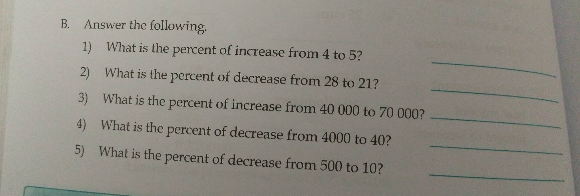 Answer the following. 
_ 
1) What is the percent of increase from 4 to 5? 
_ 
2) What is the percent of decrease from 28 to 21? 
_ 
3) What is the percent of increase from 40 000 to 70 000? 
_ 
4) What is the percent of decrease from 4000 to 40? 
_ 
5) What is the percent of decrease from 500 to 10?