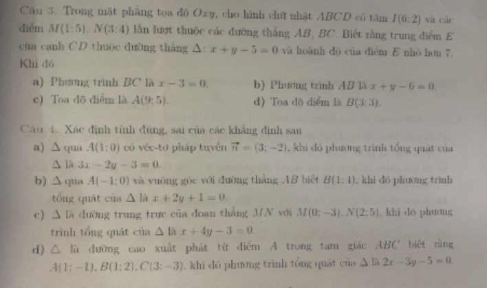 Trong mặt phẳng toa đô Ozy, cho hình chữ nhật ABCD có tâm I(6:2) và các
diểm M(1:5), N(3:4) lằn lượt thuộc các đường thẳng AB, BC. Biết rằng trung điểm E
cùa cạnh CD thuộc dường thắng △: x+y-5=0 và hoành độ của điểm E nhỏ hơn 7,
Khi đó
a) Phương trình BC là x-3=0. b) Phương trình AB là x+y-6=0.
c) Toa độ điểm là A(9:5). d) Tọa độ diểm là B(3:3). 
Câu 4. Xác định tính đúng, sai của các khẳng định sau
a) △ qua A(1:0) có véc-tơ pháp tuyến vector n=(3;-2) , khi đó phương trình tổng quát của
△ 1 、 5x-2y-3=0. 
b) ∆ qua A(-1;0) và vuōng góc với đường thàng .AB biết B(1:1). khi dó phương trình
tổng quát của △ lix+2y+1=0. 
c) △ lh đường trung trực của đoan thắng MN với M(0:-3). N(2:5) , khi dó phương
trình tổng quát của △ lix+4y-3=0. 
d) △ la dường cao xuất phát từ điểm A trong tam giác ABC biết rằng
A(1;-1), B(1;2), C(3;-3) , khi dó phương trình tổng quát của △ là 2x-3y-5=0