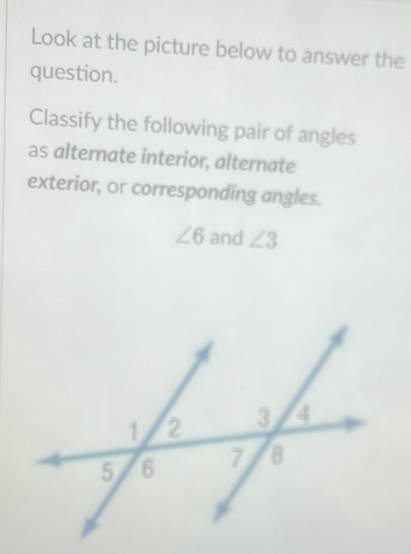 Look at the picture below to answer the 
question. 
Classify the following pair of angles 
as alternate interior, alternate 
exterior, or corresponding angles.
∠ 6 and ∠ 3