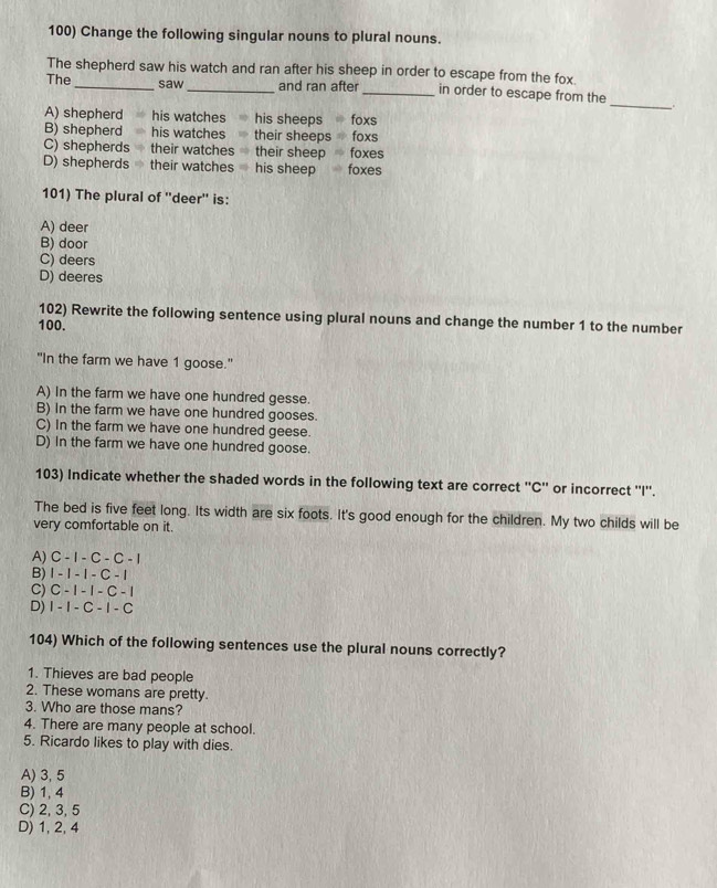 Change the following singular nouns to plural nouns.
The shepherd saw his watch and ran after his sheep in order to escape from the fox.
The_ saw _and ran after _in order to escape from the _.
A) shepherd his watches his sheeps foxs
B) shepherd his watches their sheeps foxs
C) shepherds their watches their sheep foxes
D) shepherds their watches his sheep foxes
101) The plural of ''deer'' is:
A) deer
B) door
C) deers
D) deeres
102) Rewrite the following sentence using plural nouns and change the number 1 to the number
100.
"In the farm we have 1 goose."
A) In the farm we have one hundred gesse.
B) In the farm we have one hundred gooses.
C) In the farm we have one hundred geese.
D) In the farm we have one hundred goose.
103) Indicate whether the shaded words in the following text are correct ''C'' or incorrect ''I''.
The bed is five feet long. Its width are six foots. It's good enough for the children. My two childs will be
very comfortable on it.
A) C-1-C - C - 1
B) 1-1-1-C - 1
C) C - 1- 1 - C - 1
D) I - I - C - .1 - C
104) Which of the following sentences use the plural nouns correctly?
1. Thieves are bad people
2. These womans are pretty.
3. Who are those mans?
4. There are many people at school.
5. Ricardo likes to play with dies.
A) 3, 5
B) 1, 4
C) 2, 3, 5
D) 1, 2, 4