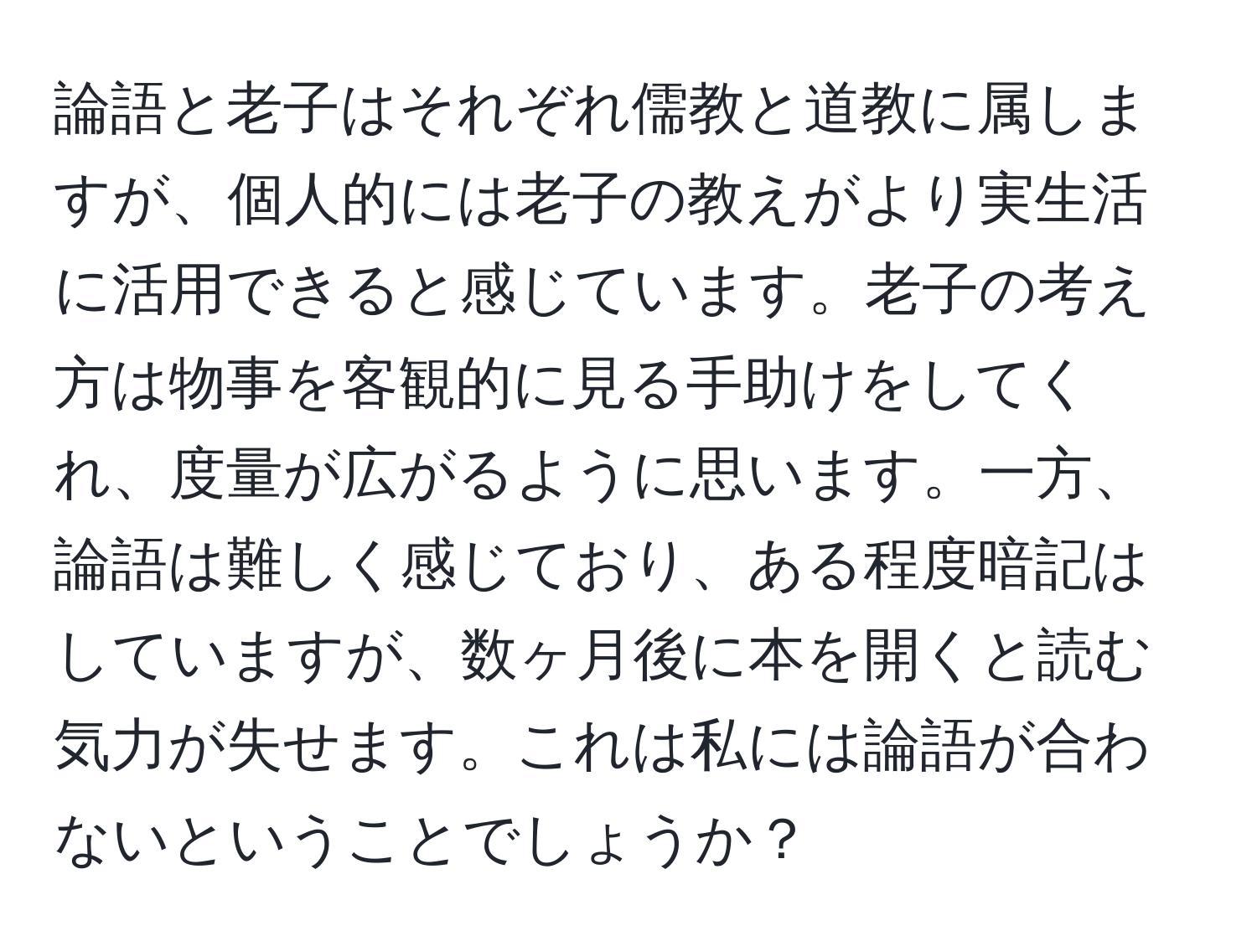 論語と老子はそれぞれ儒教と道教に属しますが、個人的には老子の教えがより実生活に活用できると感じています。老子の考え方は物事を客観的に見る手助けをしてくれ、度量が広がるように思います。一方、論語は難しく感じており、ある程度暗記はしていますが、数ヶ月後に本を開くと読む気力が失せます。これは私には論語が合わないということでしょうか？