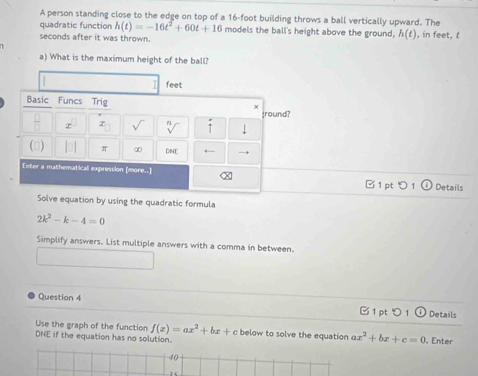 A person standing close to the edge on top of a 16-foot building throws a ball vertically upward. The 
quadratic function h(t)=-16t^2+60t+16 models the ball's height above the ground, h(t)
seconds after it was thrown. , in feet, t
1 
a) What is the maximum height of the ball?
feet
Basic Funcs Trig 
× 
round? 
 □ /□   x x sqrt() n ↑ 
() DNE ← 
π ∞ 
Enter a mathematical expression [more..] 
1 pt 5 1 ⓘ Details 
Solve equation by using the quadratic formula
2k^2-k-4=0
Simplify answers. List multiple answers with a comma in between. 
Question 4 □ 1 pt つ 1 ⓘ Details 
Use the graph of the function f(x)=ax^2+bx+c below to solve the equation ax^2+bx+c=0. Enter 
DNE if the equation has no solution. 
40 
2 5