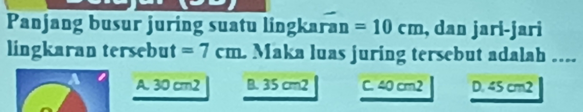 Panjang busur juring suatu lingkaran =10cm , dan jari-jari
lingkaran tersebut =7cm L Maka luas juring tersebut adalah ....
A. 30 cm2 B. 35 cm2 C. 40 cm2 D. 45 cm2