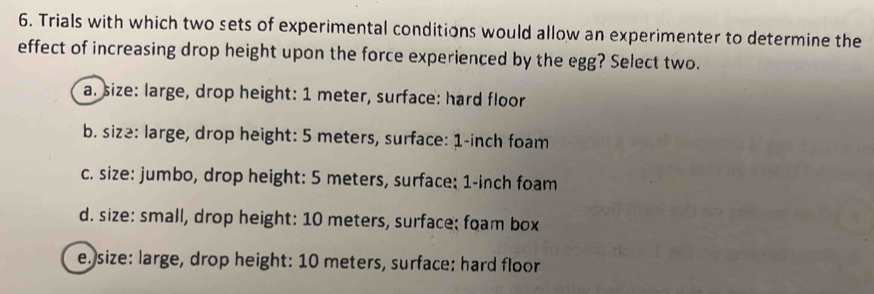 Trials with which two sets of experimental conditions would allow an experimenter to determine the
effect of increasing drop height upon the force experienced by the egg? Select two.
a. size: large, drop height: 1 meter, surface: hard floor
b. size: large, drop height: 5 meters, surface: 1-inch foam
c. size: jumbo, drop height: 5 meters, surface: 1-inch foam
d. size: small, drop height: 10 meters, surface: foam box
e. size: large, drop height: 10 meters, surface: hard floor