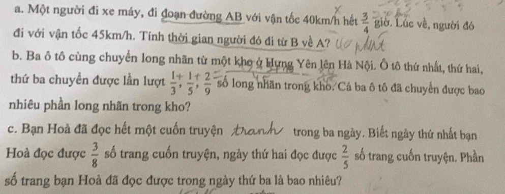 Một người đi xe máy, đi đoạn đường AB với vận tốc 40km/h hết  3/4  giờ. Lúc về, người đó 
đi với vận tốc 45km/h. Tính thời gian người đó đi từ B về A? 
b. Ba ô tô cùng chuyển long nhãn từ một kho ở Hưng Yên lên Hà Nội. Ô tô thứ nhất, thứ hai, 
thứ ba chuyền được lần lượt  1/3 ,  1/5 ;  2/9  số long nhãn trong kho. Cả ba ô tô đã chuyển được bao 
nhiêu phần long nhãn trong kho? 
c. Bạn Hoà đã đọc hết một cuốn truyện trong ba ngày. Biết ngày thứ nhất bạn 
Hoà đọc được  3/8  số trang cuốn truyện, ngày thứ hai đọc được  2/5  số trang cuốn truyện. Phần 
số trang bạn Hoà đã đọc được trong ngày thứ ba là bao nhiêu?