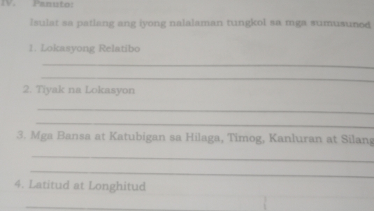 Panuto: 
Isulat sa patlang ang iyong nalalaman tungkol sa mga sumusunod 
1. Lokasyong Relatibo 
_ 
_ 
2. Tiyak na Lokasyon 
_ 
_ 
3. Mga Bansa at Katubigan sa Hilaga, Timog, Kanluran at Silang 
_ 
_ 
4. Latitud at Longhitud 
_