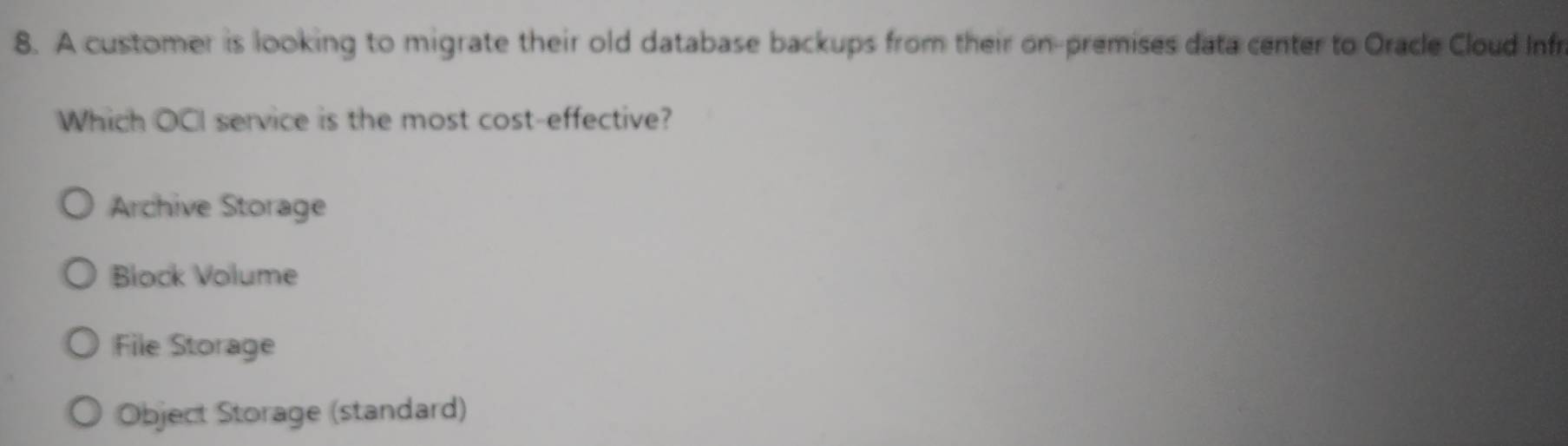 A customer is looking to migrate their old database backups from their on-premises data center to Oracle Cloud Infr
Which OCI service is the most cost-effective?
Archive Storage
Block Volume
File Storage
Object Storage (standard)