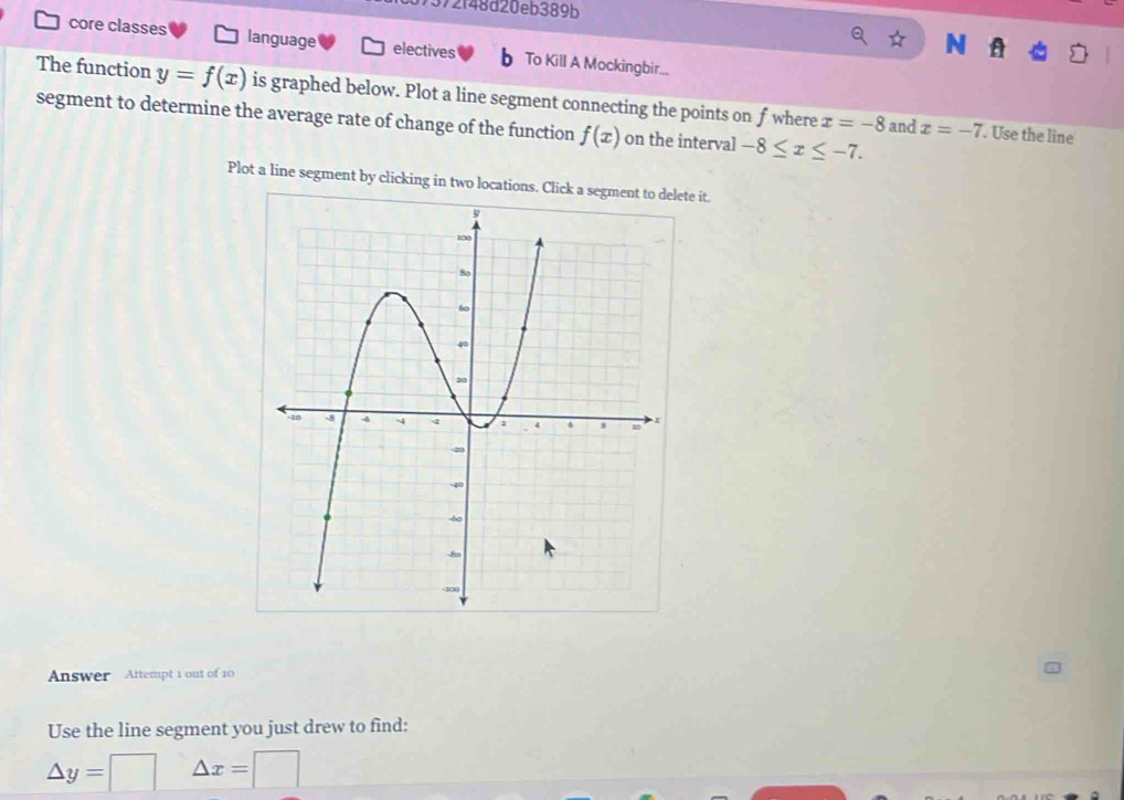 372f48d20eb389b 
N 
core classes language electives h To Kill A Mockingbir... 
The function y=f(x) is graphed below. Plot a line segment connecting the points on fwhere x=-8
segment to determine the average rate of change of the function f(x) on the interval -8≤ x≤ -7. 
and x=-7. Use the line 
Plot a line segment by clicking in two locations. Click a segment to delete it. 
Answer Attempt 1 out of 10 
Use the line segment you just drew to find:
△ y=□ △ x=□