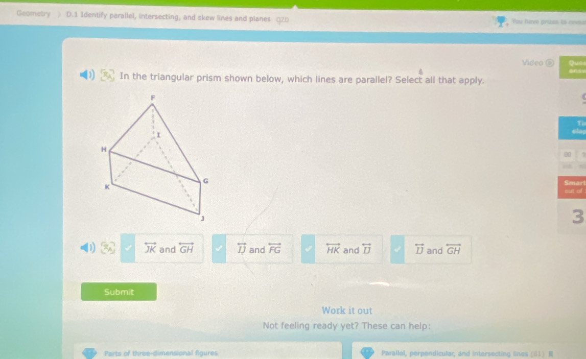 Geometry D.1 Identify parallel, intersecting, and skew lines and planes QZ0 You have prizas to reves
Video ⑥ Qu28
andv
In the triangular prism shown below, which lines are parallel? Select all that apply.
T
rl
of
D x_8) overleftrightarrow JK and overleftrightarrow GH overleftrightarrow IJ and overleftrightarrow FG overleftrightarrow HK and overleftrightarrow IJ overleftrightarrow IJ and overleftrightarrow GH
Submit
Work it out
Not feeling ready yet? These can help:
Parts of three-dimensional figures Parallel, perpendicular, and intersecting lines (61)