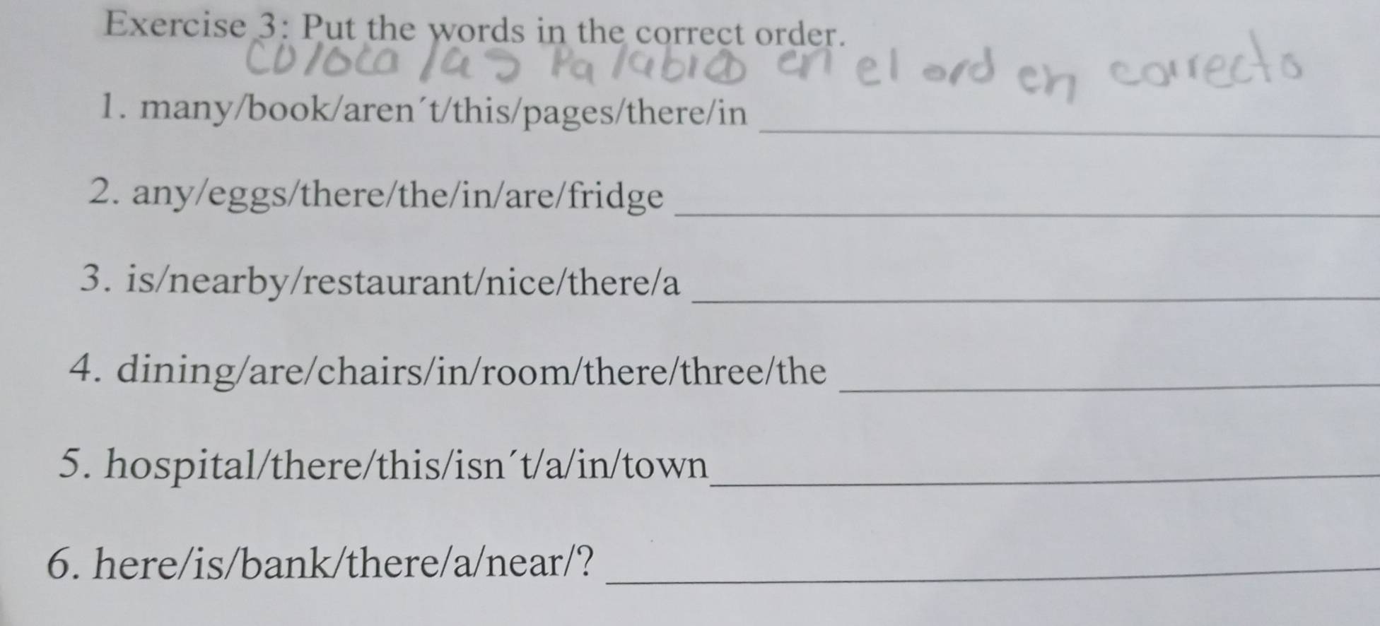 Put the words in the correct order. 
1. many/book/aren´t/this/pages/there/in_ 
2. any/eggs/there/the/in/are/fridge_ 
3. is/nearby/restaurant/nice/there/a_ 
4. dining/are/chairs/in/room/there/three/the_ 
5. hospital/there/this/isn´t/a/in/town_ 
6. here/is/bank/there/a/near/?_