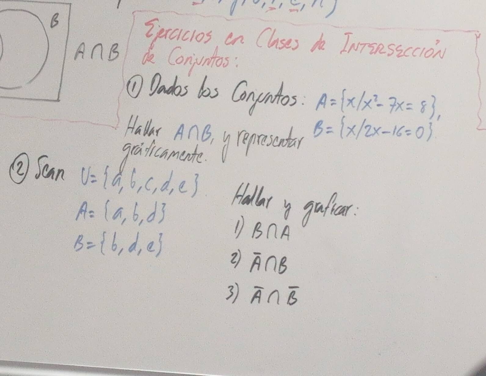 Spexaicios en Clases do InTinssccion 
AnB de Conjuntos: 
⑩ Dadas las Conuntos. A= x|x^2-7x=8 , 
Hallar A∩ B
graficamente. yrepresantar B= x|2x-16=0
②Scan U= a,b,c,d,e Hallat y gaficar.
A= a,b,d
B= b,d,e
D B∩ A
② overline A∩ B
3 overline A∩ overline B