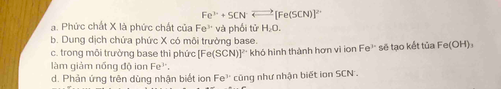 Fe^(3+)+SCN^-Longleftrightarrow [Fe(SCN)]^2+
a. Phức chất X là phức chất của Fe^(3+) và phối tử H_2O.
b. Dung dịch chứa phức X có môi trường base.
c. trong môi trường base thì phức [Fe(SCN)]^2+ khó hình thành hơn vì ion Fe³ sẽ tạo kết tủa Fe e(C H)₃
làm giảm nổng độ ion Fe³.
d. Phản ứng trên dùng nhận biết ion Fe³ * cũng như nhận biết ion SCN .