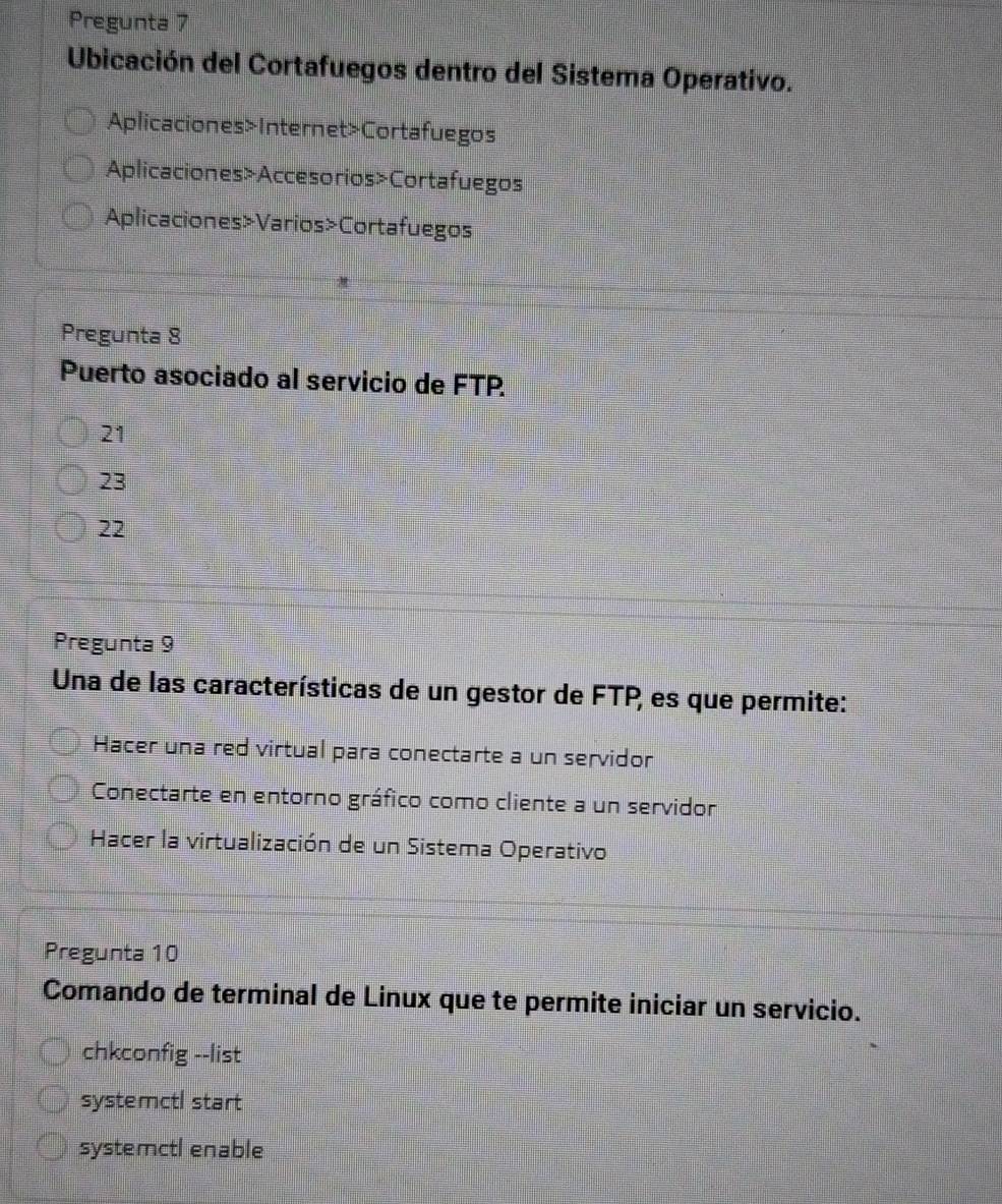 Pregunta 7
Ubicación del Cortafuegos dentro del Sistema Operativo.
Aplicaciones>Internet>Cortafuegos
Aplicaciones>Accesorios>Cortafuegos
Aplicaciones»Varios>Cortafuegos
Pregunta 8
Puerto asociado al servicio de FTP.
21
23
22
Pregunta 9
Una de las características de un gestor de FTP, es que permite:
Hacer una red virtual para conectarte a un servidor
Conectarte en entorno gráfico como cliente a un servidor
Hacer la virtualización de un Sistema Operativo
Pregunta 10
Comando de terminal de Linux que te permite iniciar un servicio.
chkconfig --list
systemctl start
systemctl enable