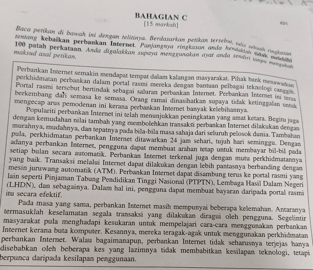 BAHAGIAN C
[15 markah]
02/1
Baca petikan di bawah ini dengan telitinya. Berdasarkan petikan tersebut, tulis sebuah ringkasan
tentang kebaikan perbankan Internet. Panjangnya ringkasan anda hendaklah tidak melebihi
maksud asal petikan.
100 patah perkataan. Anda digalakkan supaya menggunakan ayat anda sendiri tanpa mengubah
Perbankan Internet semakin mendapat tempat dalam kalangan masyarakat. Pihak bank menawarkan
perkhidmatan perbankan dalam portal rasmi mereka dengan bantuan pelbagai teknologi canggih.
Portal rasmi tersebut bertindak sebagai saluran perbankan Internet. Perbankan Internet ini terus
berkembang dari semasa ke semasa. Orang ramai dinasihatkan supaya tidak ketinggalan untuk
mengecap arus pemodenan ini kerana perbankan Internet banyak kelebihannya.
Populariti perbankan Internet ini telah menunjukkan peningkatan yang amat ketara. Begitu juga
dengan kemudahan nilai tambah yang membolehkan transaksi perbankan Internet dilakukan dengan
murahnya, mudahnya, dan tepatnya pada bila-bila masa sahaja dari seluruh pelosok dunia. Tambahan
pula, perkhidmatan perbankan Internet ditawarkan 24 jam sehari, tujuh hari seminggu. Dengan
adanya perbankan Internet, pengguna dapat membuat arahan tetap untuk membayar bil-bil pada
setiap bulan secara automatik. Perbankan Internet terkenal juga dengan mutu perkhidmatannya
yang baik. Transaksi melalui Internet dapat dilakukan dengan lebih pantasnya berbanding dengan
mesin juruwang automatik (ATM). Perbankan Internet dapat disambung terus ke portal rasmi yang
lain seperti Pinjaman Tabung Pendidikan Tinggi Nasional (PTPTN), Lembaga Hasil Dalam Negeri
(LHDN), dan sebagainya. Dalam hal ini, pengguna dapat membuat bayaran daripada portal rasmi
itu secara efektif.
Pada masa yang sama, perbankan Internet masih mempunyai beberapa kelemahan. Antaranya
termasuklah keselamatan segala transaksi yang dilakukan diragui oleh pengguna. Segelintir
masyarakat pula menghadapi kesukaran untuk mempelajari cara-cara menggunakan perbankan
Internet kerana buta komputer. Kesannya, mereka teragak-agak untuk menggunakan perkhidmatan
perbankan Internet. Walau bagaimanapun, perbankan Internet tidak seharusnya terjejas hanya
disebabkan oleh beberapa kes yang lazimnya tidak membabitkan kesilapan teknologi, tetapi
berpunca daripada kesilapan penggunaan.