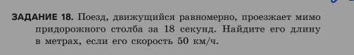 ΒΑдΑΗиΕ 18. Поезд, двиушийся равномерно, проезжает мимо 
придорожного столба за 18 секунд. Найдите его длину 
в метрах, если его скорость 50 км/ч.