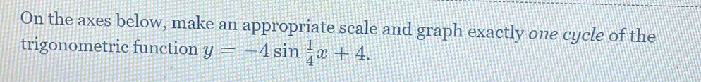 On the axes below, make an appropriate scale and graph exactly one cycle of the 
trigonometric function y=-4sin  1/4 x+4.