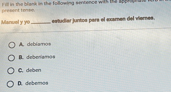 Fill in the blank in the following sentence with the approphate ve
present tense.
Manuel y yo_ estudiar juntos para el examen del viernes.
A. debíamos
B. deberíamos
C. deben
D. debemos