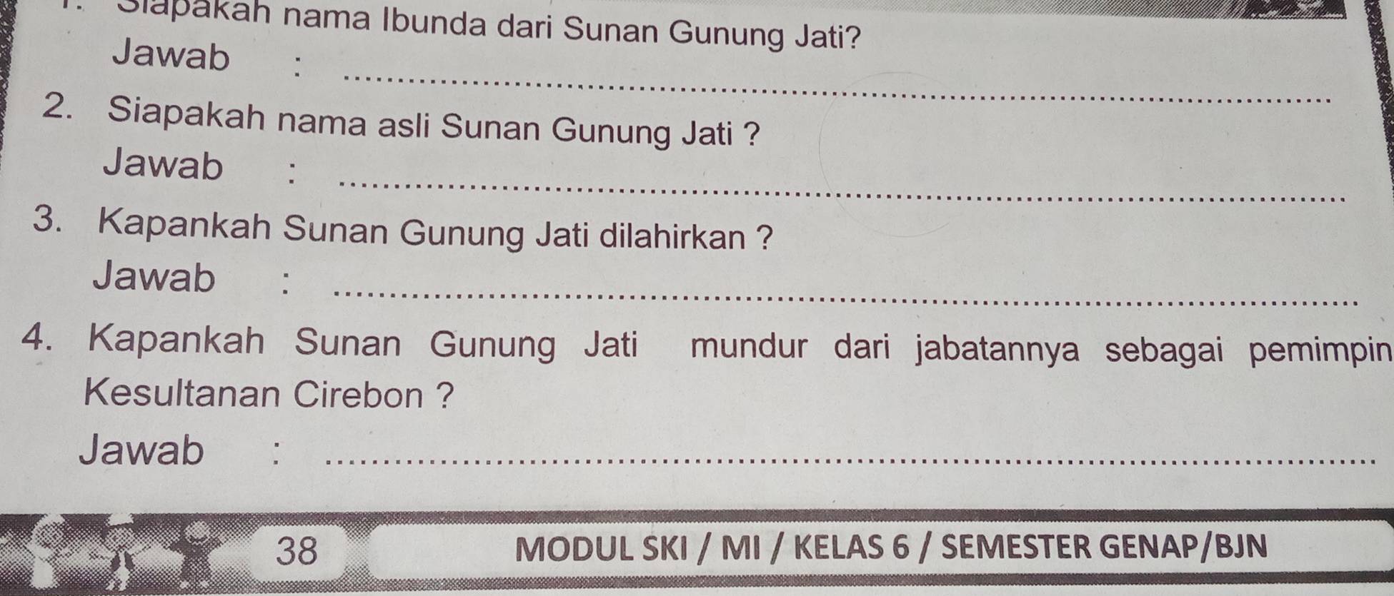 Slapakah nama Ibunda dari Sunan Gunung Jati? 
_ 
Jawab : 
2. Siapakah nama asli Sunan Gunung Jati ? 
_ 
Jawab : 
3. Kapankah Sunan Gunung Jati dilahirkan ? 
Jawab :_ 
4. Kapankah Sunan Gunung Jati mundur dari jabatannya sebagai pemimpin 
Kesultanan Cirebon ? 
Jawab €：_ 
38 MODUL SKI / MI / KELAS 6 / SEMESTER GENAP/BJN