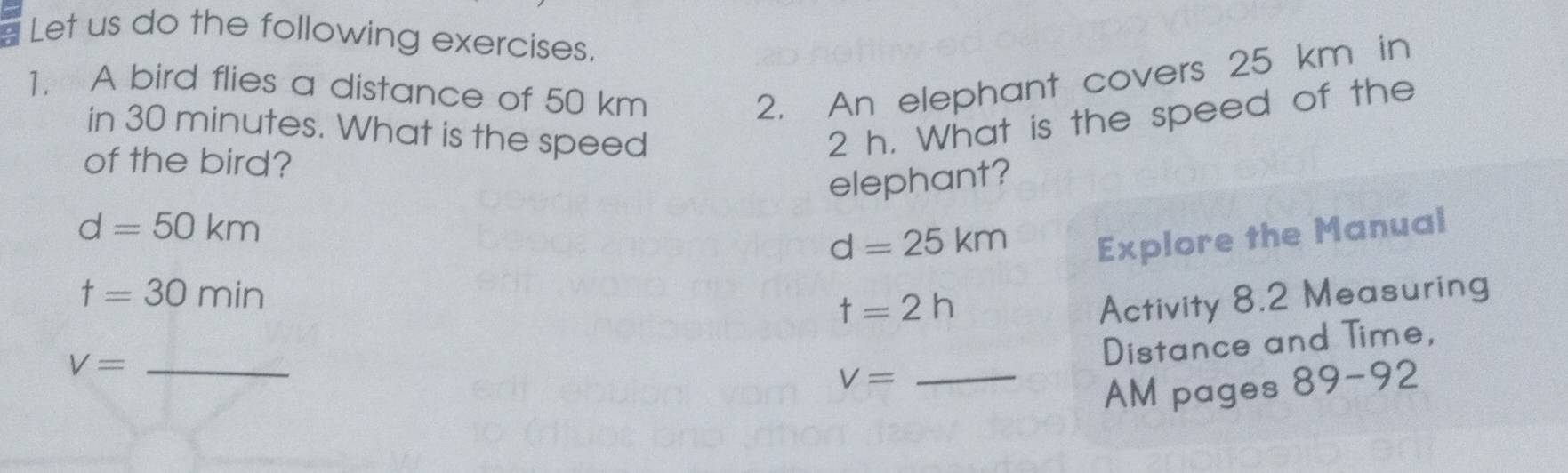 Let us do the following exercises. 
1. A bird flies a distance of 50 km 2. An elephant covers 25 km in 
in 30 minutes. What is the speed
2 h. What is the speed of the 
of the bird? 
elephant?
d=50km
d=25km Explore the Manual
t=30min
t=2h
Activity 8.2 Measuring
V= _ 
Distance and Time,
V= _ 
AM pages 89-92