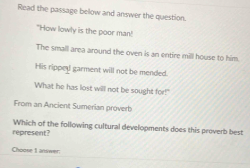 Read the passage below and answer the question. 
"How lowly is the poor man! 
The small area around the oven is an entire mill house to him. 
His ripped garment will not be mended. 
What he has lost will not be sought for!" 
From an Ancient Sumerian proverb 
Which of the following cultural developments does this proverb best 
represent? 
Choose 1 answer: