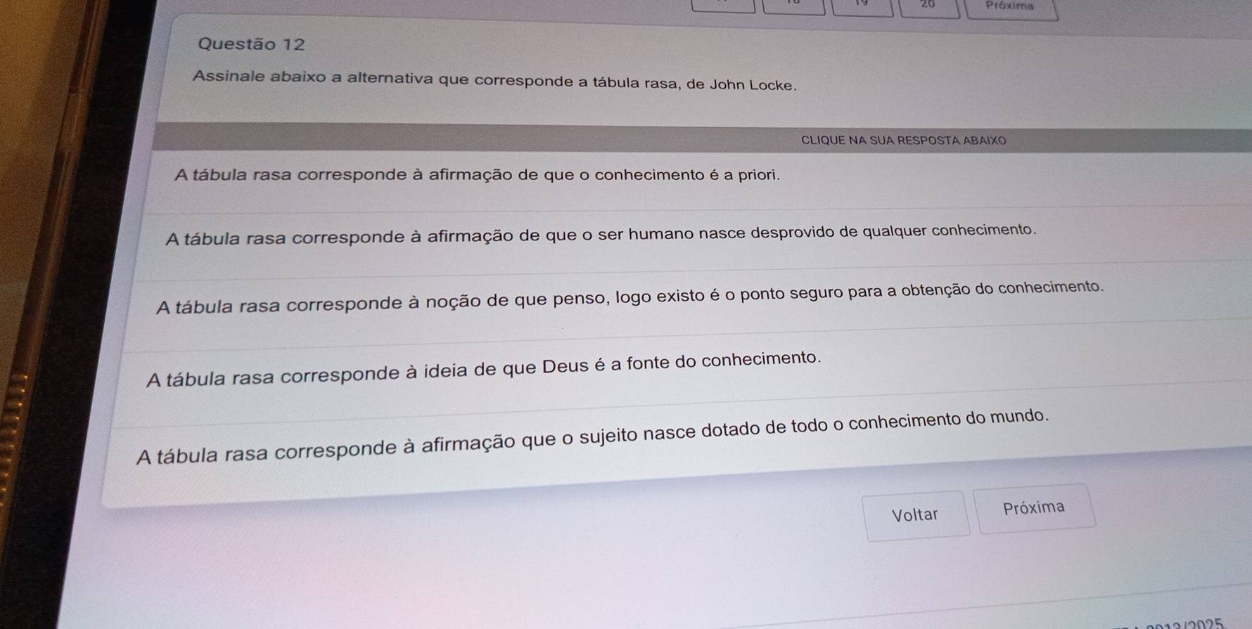 Assinale abaixo a alternativa que corresponde a tábula rasa, de John Locke.
CLIQUE NA SUA RESPOSTA ABAIXO
A tábula rasa corresponde à afirmação de que o conhecimento é a priori.
A tábula rasa corresponde à afirmação de que o ser humano nasce desprovido de qualquer conhecimento.
A tábula rasa corresponde à noção de que penso, logo existo é o ponto seguro para a obtenção do conhecimento.
A tábula rasa corresponde à ideia de que Deus é a fonte do conhecimento.
A tábula rasa corresponde à afirmação que o sujeito nasce dotado de todo o conhecimento do mundo.
Voltar Próxima