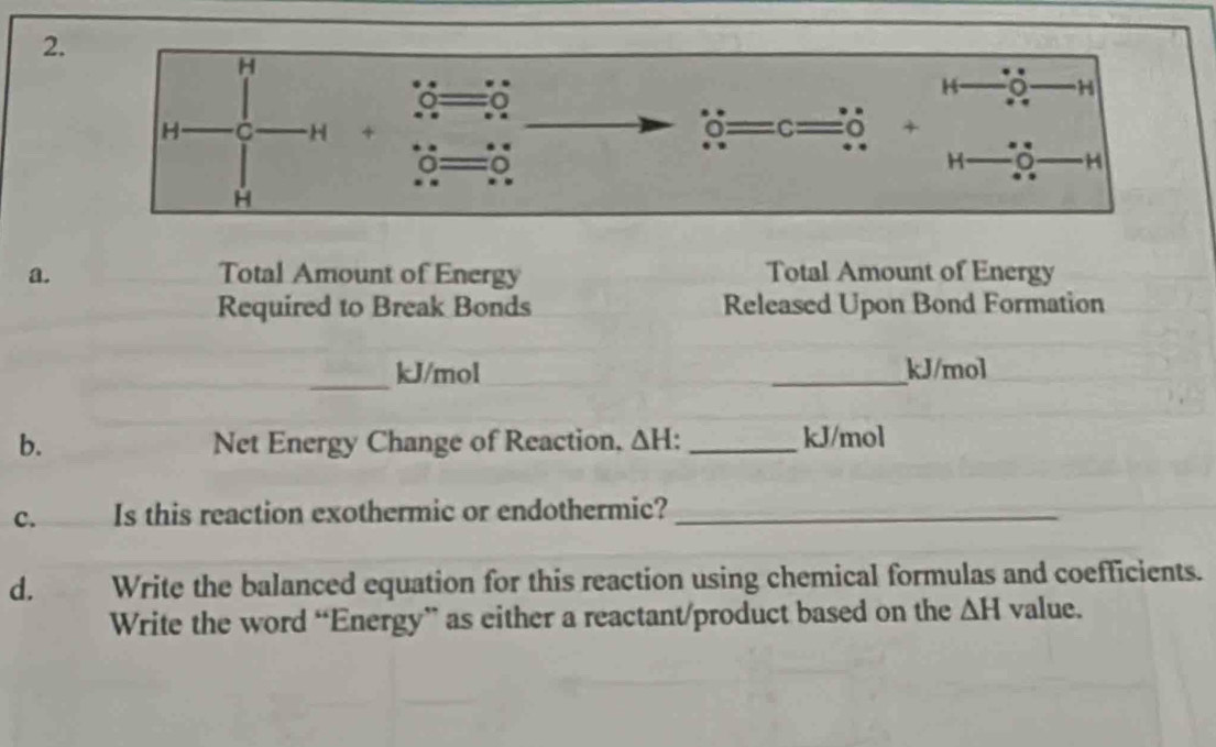 Total Amount of Energy Total Amount of Energy 
Required to Break Bonds Released Upon Bond Formation 
_
kJ/mol _ kJ/mol
b. Net Energy Change of Reaction, △ H. _ kJ/mol
c. Is this reaction exothermic or endothermic?_ 
d. Write the balanced equation for this reaction using chemical formulas and coefficients. 
Write the word “Energy” as either a reactant/product based on the △ H value.