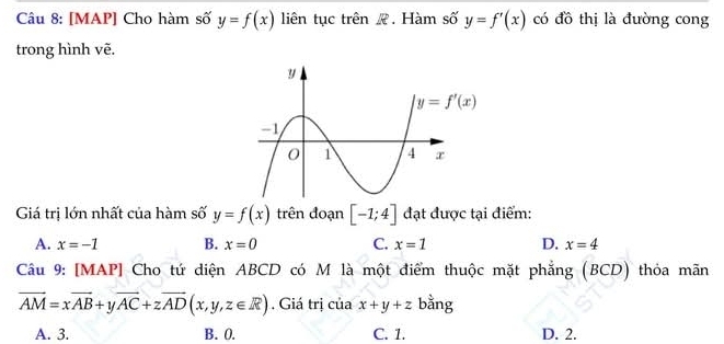 [MAP] Cho hàm số y=f(x) liên tục trên R. Hàm số y=f'(x) có đồ thị là đường cong
trong hình vẽ.
Giá trị lớn nhất của hàm số y=f(x) trên đoạn [-1;4] đạt được tại điểm:
A. x=-1 B. x=0 C. x=1 D. x=4
Câu 9: [MAP] Cho tứ diện ABCD có M là một điểm thuộc mặt phẳng (BCD) thỏa mãn
vector AM=xvector AB+yvector AC+zvector AD(x,y,z∈ R). Giá trị của x+y+z bằng
A. 3. B. 0. C. 1. D. 2.