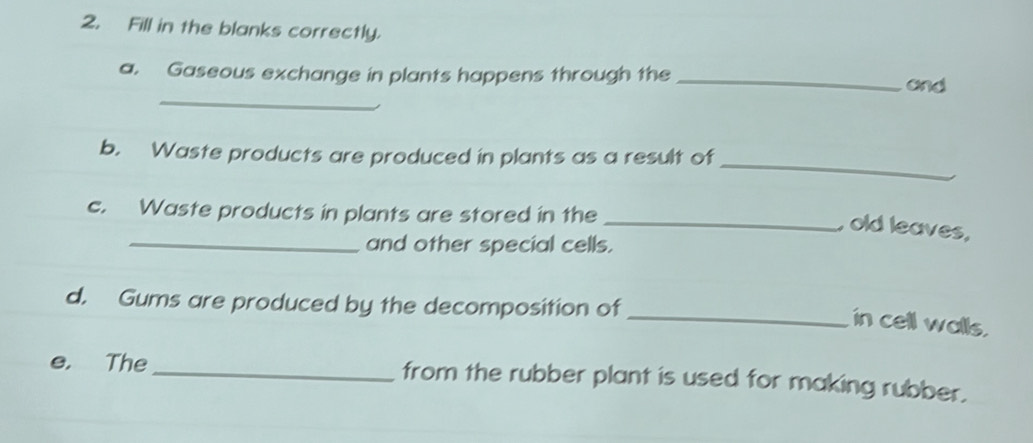 Fill in the blanks correctly. 
_ 
a. Gaseous exchange in plants happens through the _and 
_ 
b. Waste products are produced in plants as a result of 
c. Waste products in plants are stored in the 
_old leaves, 
_and other special cells. 
d. Gums are produced by the decomposition of 
_in cell walls. 
e. The _from the rubber plant is used for making rubber.