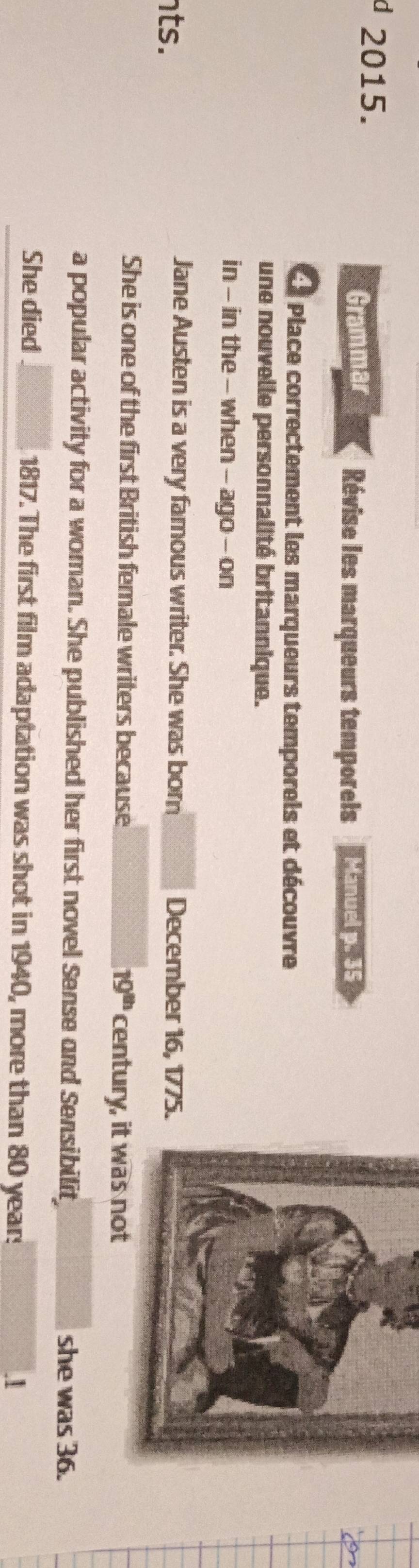 Grammar Révise les marqueurs temporels Lé 
Place correctement les marqueurs temporels et découvre 
une nouvelle personnalité britannique. 
in - in the - when - ago - on 
Jane Austen is a very famous writer. She was born 
nts. December 16, 1775. 
She is one of the first British female writers because 19^(th) century, i 
a popular activity for a woman. She published her first novel Sense and Sensibilit she was 36. 
She died 1817. The first film adaptation was shot in 1940, more than 80 years.I