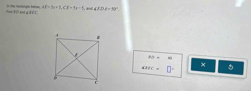 In the rectangle below, AE=3x+5, CE=5x-5 , and ∠ EDA=50°. 
Find BD and ∠ BEC.
BD=40
×
∠ BEC= □°