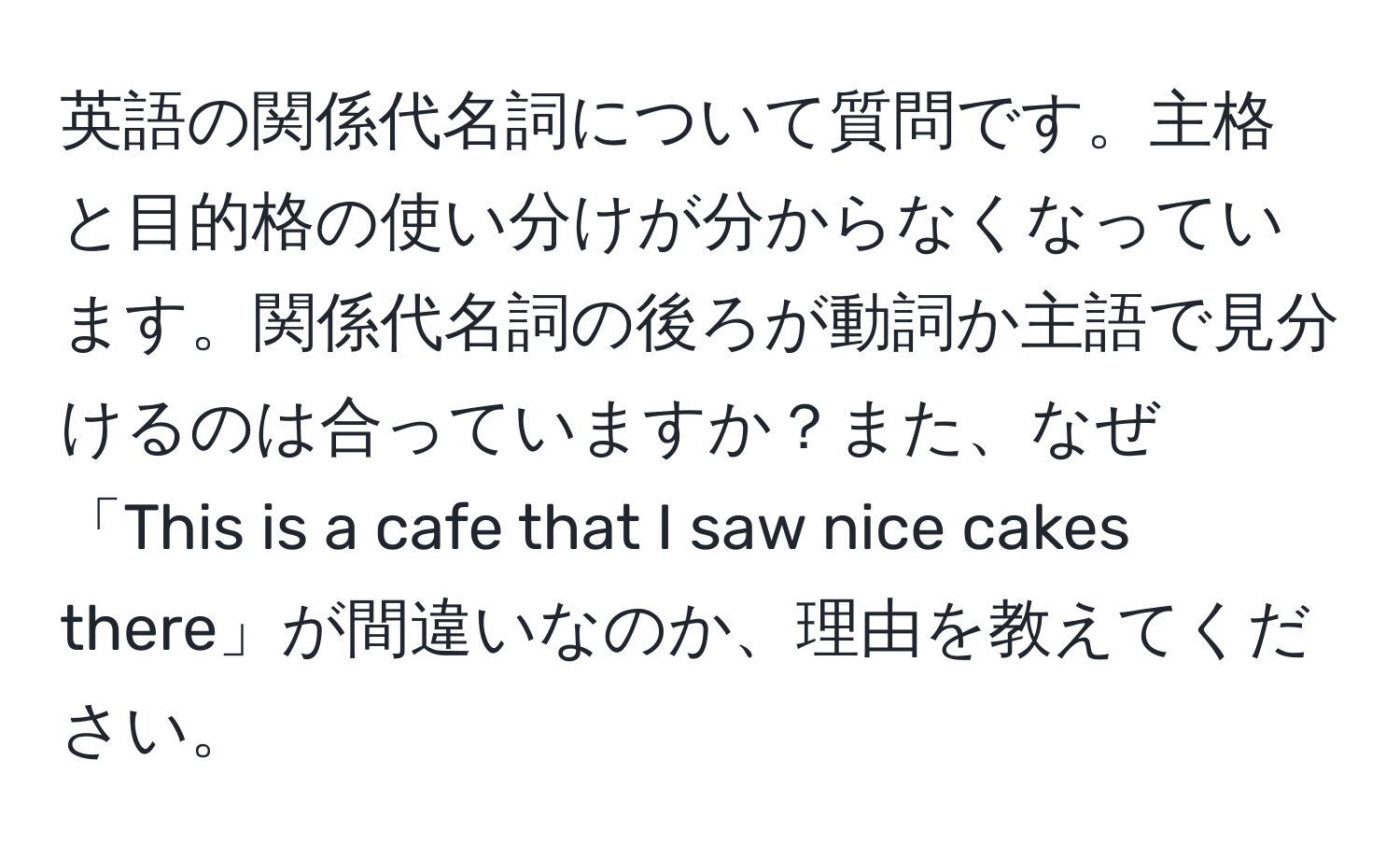 英語の関係代名詞について質問です。主格と目的格の使い分けが分からなくなっています。関係代名詞の後ろが動詞か主語で見分けるのは合っていますか？また、なぜ「This is a cafe that I saw nice cakes there」が間違いなのか、理由を教えてください。