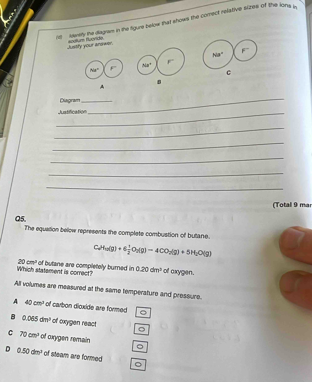 Identify the diagram in the figure below that shows the correct relative sizes of the ions in
sodium fluoride
Justify your answer.
 
C
B
A
Diagram_
_Justification
_
_
_
_
_
_
(Total 9 mar
Q5.
The equation below represents the complete combustion of butane.
C_4H_10(g)+6 1/2 O_2(g)to 4CO_2(g)+5H_2O(g)
20cm^3 of butane are completely burned in 0.20dm^3 of oxygen.
Which statement is correct?
All volumes are measured at the same temperature and pressure.
A 40cm^3 of carbon dioxide are formed
B 0.065dm^3 of oxygen react
。
C 70cm^3 of oxygen remain
。
D 0.50dm^3 of steam are formed
。