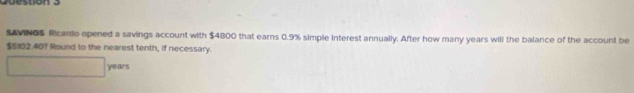 on e 
SAVINGS Ricardo opened a savings account with $4800 that earns 0.9% simple interest annually. After how many years will the balance of the account be
$5102.40? Round to the nearest tenth, if necessary.
years