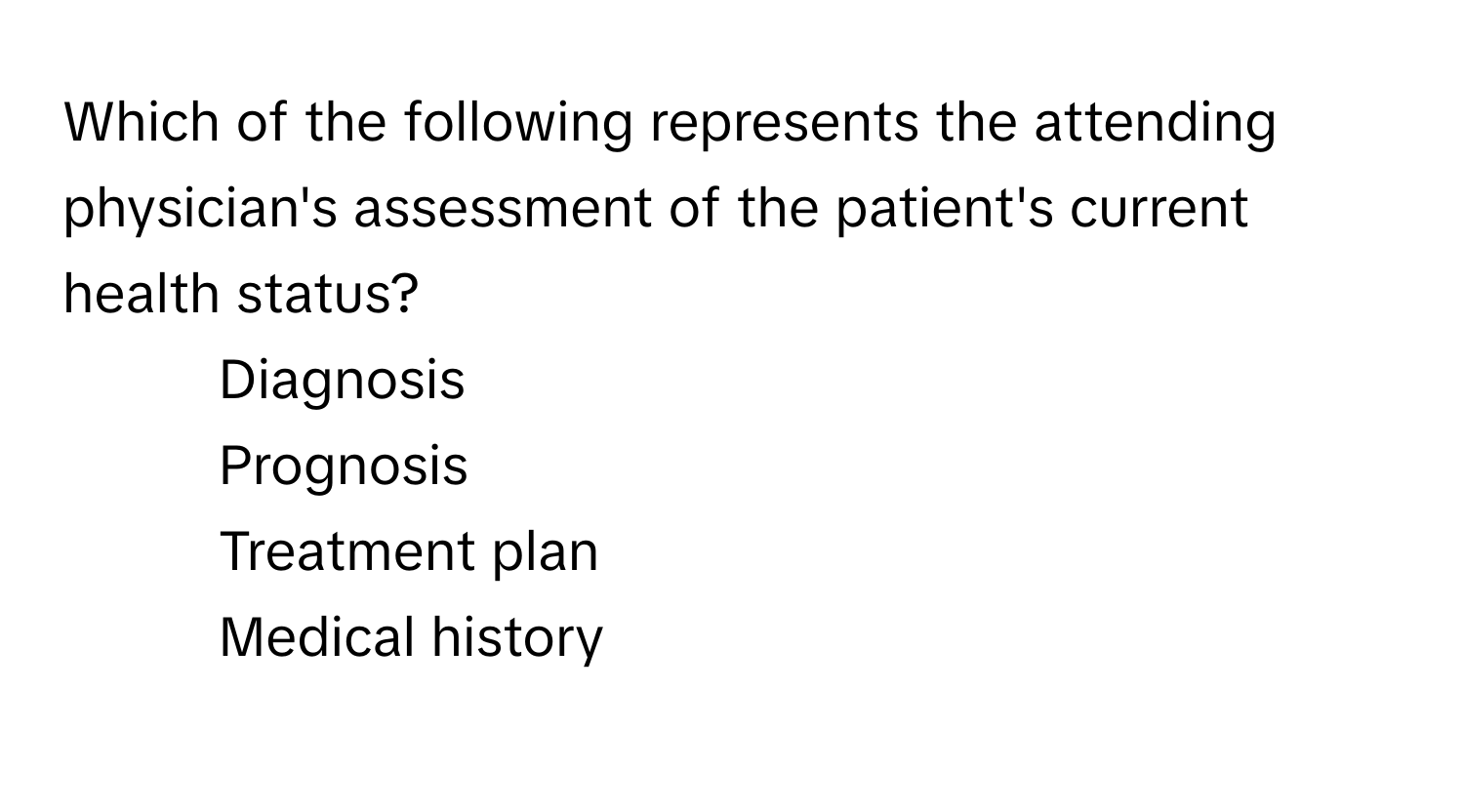 Which of the following represents the attending physician's assessment of the patient's current health status?

1) Diagnosis 
2) Prognosis 
3) Treatment plan 
4) Medical history