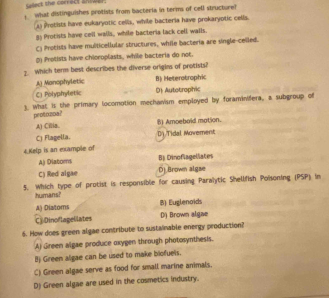 Select the correct answar:
What distinguishes protists from bacteria in terms of cell structure?
A) Protists have eukaryotic cells, while bacteria have prokaryotic cells.
B) Protists have cell walls, while bacteria lack cell walls.
C) Protists have multicellular structures, while bacteria are single-celled.
D) Protists have chloroplasts, while bacteria do not.
2. Which term best describes the diverse origins of protists?
A) Monophyletic B) Heterotrophic
C) Polyphyletic D) Autotrophic
3. What is the primary locomotion mechanism employed by foraminifera, a subgroup of
protozoa?
A) Cilía. B) Amoebaid mation.
C) Flagella. D) Tidal Movement
4.Kelp is an example of
A) Diatoms B) Dinoflagellates
C) Red algae D) Brown algae
5. Which type of protist is responsible for causing Paralytic Shellfish Poisoning (PSP) in
humans?
A) Diatoms B) Euglenoids
C)Dinoflagellates D) Brown algae
6. How does green algae contribute to sustainable energy production?
A) Green algae produce oxygen through photosynthesis.
B) Green algae can be used to make biofuels.
C) Green algae serve as food for small marine animals.
D) Green algae are used in the cosmetics industry.