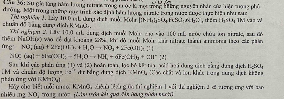 Sự gia tăng hàm lượng nitrate trong nước là một trong những nguyên nhân của hiện tượng phú
dưỡng. Một trong những quy trình xác định hàm lượng nitrate trong nước được thực hiện như sau:
Thí nghiệm 1. Lấy 10,0 mL dung dịch muối Mohr [(NH_4)_2SO_4.Fe SO_4.6H_2O] , thêm H_2SO_4 1M vào và
chuẩn độ bằng dung dịch K MnO_4.
Thí nghiệm 2. Lấy 10,0 mL dung dịch muối Mohr cho vào 100 mL nước chứa ion nitrate, sau đó
thêm NaOH(s) vào để đạt khoảng 28%, khi đó muối Mohr khử nitrate thành ammonia theo các phản
ứng: NO_3^(-(aq)+2Fe(OH)_2)+H_2Oto NO_2+2Fe(OH)_3 3 (1)
NO_2^(-(aq)+6Fe(OH)_2)+5H_2Oto NH_3+6Fe(OH)_3+OH^-(2)
Sau khi các phản ứng (1) và (2) hoàn toàn, lọc bỏ kết tủa, acid hoá dung dịch bằng dung dịch H_2SO_4
M và chuẩn độ lượng Fe^(2+) dư bằng dung dịch KMnO₄ (Các chất và ion khác trong dung dịch không
phản ứng với KMnO_4).
Hãy cho biết mỗi mmol KMn O_4 chênh lệch giữa thí nghiệm 1 với thí nghiệm 2 sẽ tương ứng với bao
nhiêu mg NO5 trong nước. (Làm tròn kết quả đến hàng phần mười)