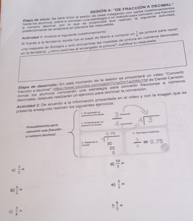 SESIÓN 4: “DE FRACCIÓN A DECIMAL”
Etapa de inicio: Se dará inicio la sesión de clase indagando con varios cuestionamientos
hacia los alumnos, sobre si conocen una estrategia o un método para convertir una fracción
a número decimal por lo que se propondrá que realicen la siguiente actividad,
posteriormente se analizará en plenaria las respuestas.
Actividad 1: Analiza el siguiente cuestionamiento:
Si fueras a la ferretería donde fue el papá de María a comprar un  1/8  de pintura para hacer
una maqueta de Biología y solo encuentras las medidas de pintura en números decimales
en la ferretería, ¿cómo pedirías al encargado la pintura? Justifica tu respuesta.
Etapa de desarrollo: En este momento de la sesión se proyectará un video "Convertir
fracción a decimal": https://www.youtube.com/watch? ?v=pOn n1azhMuYM de Daniel Carreón,
donde los alumnos conocerán una estrategia para convertir fracciones a números
decimales, después realizarán un ejercicio para dominar la conversión,
Actividad 2: De acuerdo a la información proyectada en el video y con la imagen que se
presenta enseguida realicen los siguientes ejercicios.
conviente en Dividends 1 - Él númerador se merodor
convertir una fracción convarte en Divisor.  2 - El Denominador se  3/4  beginarrayr 4encloselongdiv 3endarray
Procedimiento para
a número decimal:
4 - Escribes el resultado.
división 3.- Resuelver is beginarrayr 0.75 -encloselongdiv 3020 hline 0   3/4 =0.75
d)  10/5 =
a)  3/2 =
e)  5/3 =
b)  6/2 =
c)  3/4 = f  8/5 =